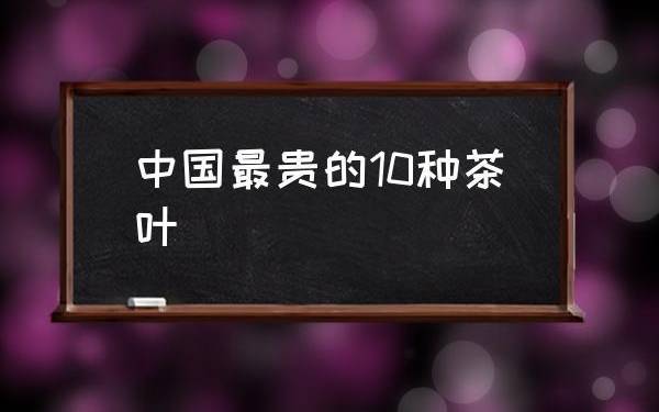 中国最贵茶叶排名价格表 中国最贵茶叶排名价格表